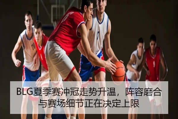 BLG夏季赛冲冠走势升温，阵容磨合与赛场细节正在决定上限